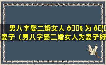 男八字娶二婚女人 🐧 为 🦋 妻子（男八字娶二婚女人为妻子好不好）